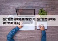 医疗信息区块链最好的公司[医疗信息区块链最好的公司是]